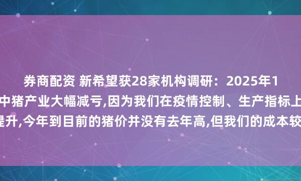 券商配资 新希望获28家机构调研：2025年1季度公司实现了盈利,其中猪产业大幅减亏,因为我们在疫情控制、生产指标上有明显提升,今年到目前的猪价并没有去年高,但我们的成本较同期下降1.8元/公斤（附调研问答）