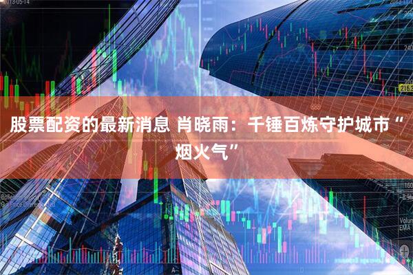 股票配资的最新消息 肖晓雨：千锤百炼守护城市“烟火气”