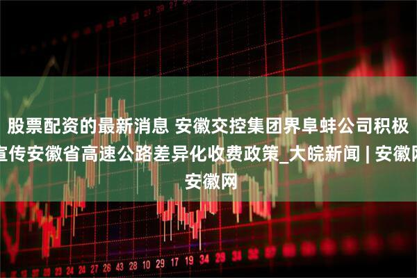 股票配资的最新消息 安徽交控集团界阜蚌公司积极宣传安徽省高速公路差异化收费政策_大皖新闻 | 安徽网