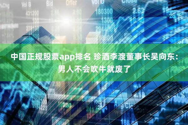中国正规股票app排名 珍酒李渡董事长吴向东：男人不会吹牛就废了