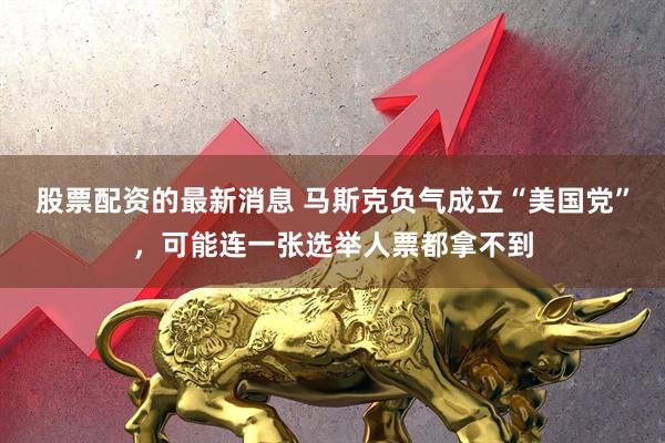股票配资的最新消息 马斯克负气成立“美国党”，可能连一张选举人票都拿不到