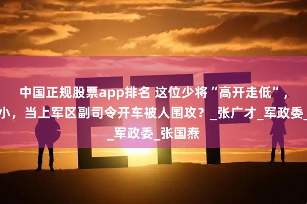 中国正规股票app排名 这位少将“高开走低”，脾气不小，当上军区副司令开车被人围攻？_张广才_军政委_张国焘