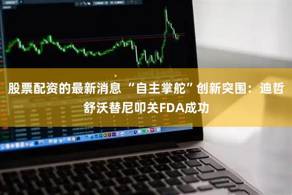 股票配资的最新消息 “自主掌舵”创新突围：迪哲舒沃替尼叩关FDA成功
