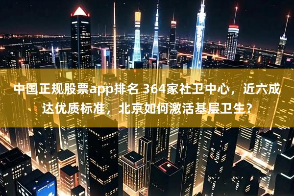 中国正规股票app排名 364家社卫中心，近六成达优质标准，北京如何激活基层卫生？