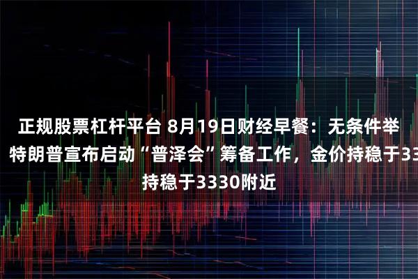 正规股票杠杆平台 8月19日财经早餐：无条件举行会谈！特朗普宣布启动“普泽会”筹备工作，金价持稳于3330附近
