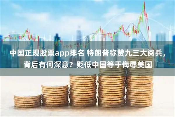 中国正规股票app排名 特朗普称赞九三大阅兵，背后有何深意？贬低中国等于侮辱美国