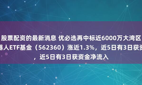 股票配资的最新消息 优必选再中标近6000万大湾区项目，机器人ETF基金（562360）涨近1.3%，近5日有3日获资金净流入
