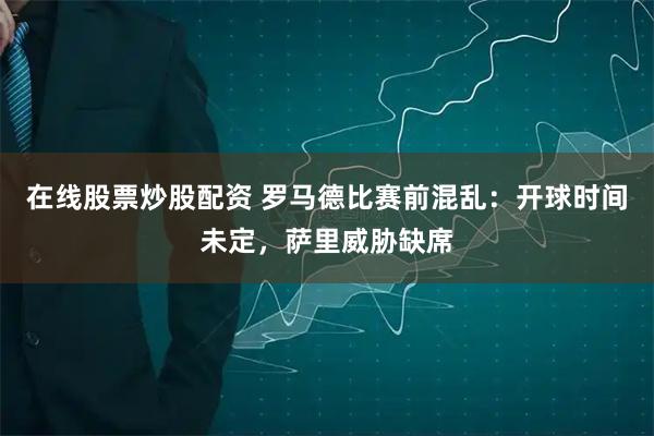 在线股票炒股配资 罗马德比赛前混乱：开球时间未定，萨里威胁缺席